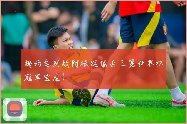 梅西告别战阿根廷能否卫冕世界杯冠军宝座！